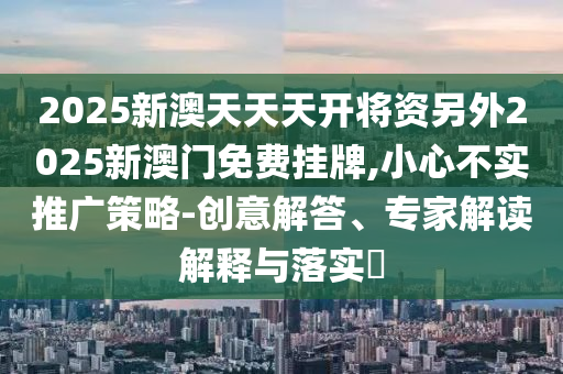 2025新澳天天天開將資另外2025新澳門免費掛牌,小心不實推廣策略-創意解答、專家解讀解釋與落實?
